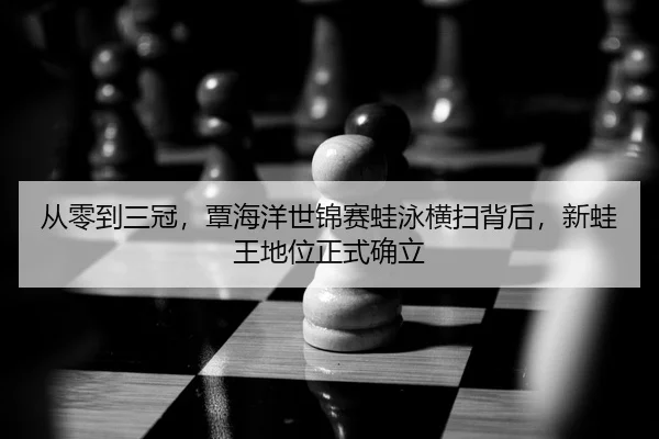 从零到三冠，覃海洋世锦赛蛙泳横扫背后，新蛙王地位正式确立
