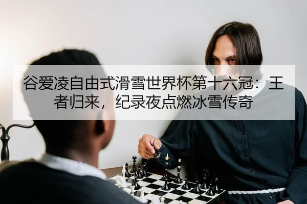 谷爱凌自由式滑雪世界杯第十六冠：王者归来，纪录夜点燃冰雪传奇